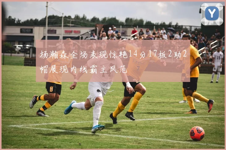 杨瀚森全场表现惊艳14分17板2助2帽展现内线霸主风范