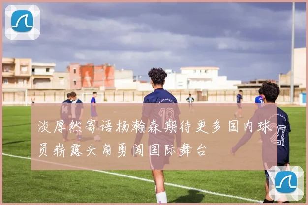 淡厚然寄语杨瀚森期待更多国内球员崭露头角勇闯国际舞台