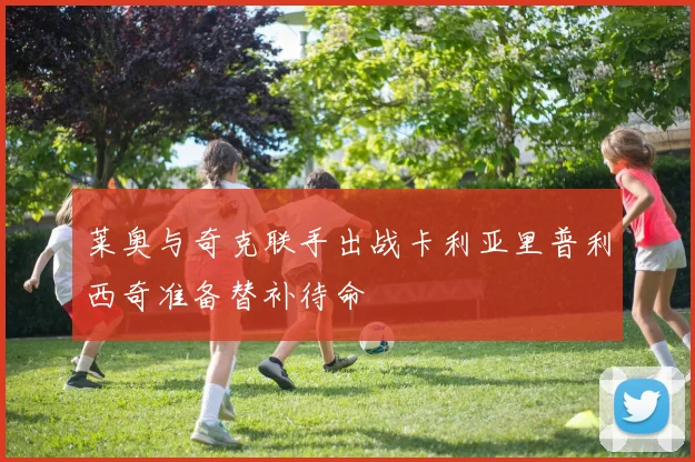 莱奥与奇克联手出战卡利亚里普利西奇准备替补待命