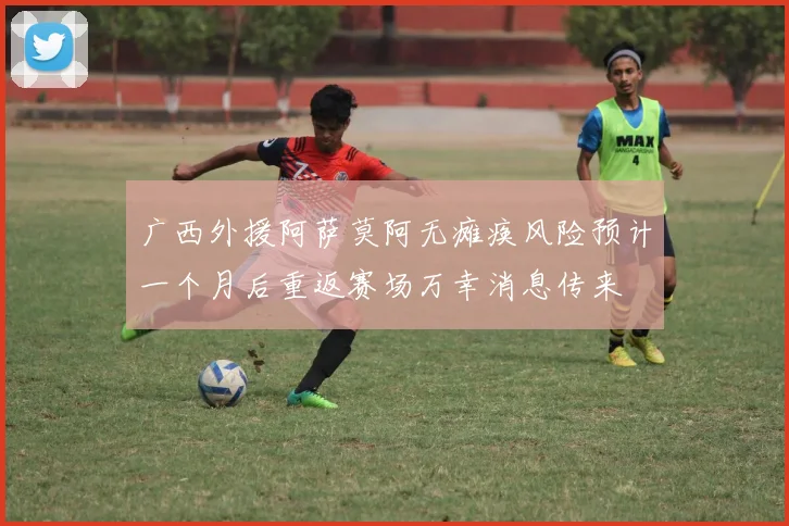 广西外援阿萨莫阿无瘫痪风险预计一个月后重返赛场万幸消息传来