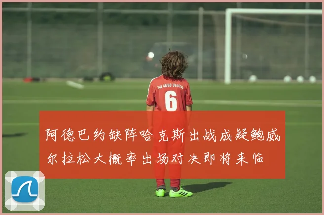 阿德巴约缺阵哈克斯出战成疑鲍威尔拉松大概率出场对决即将来临