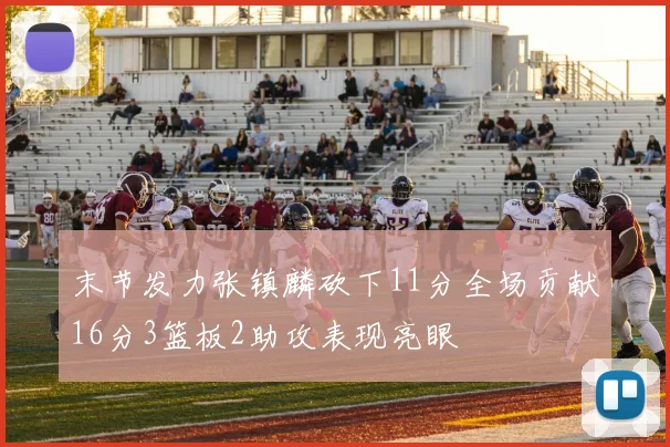 末节发力张镇麟砍下11分全场贡献16分3篮板2助攻表现亮眼