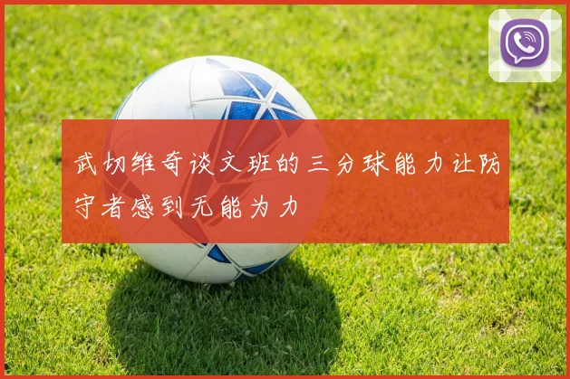 武切维奇谈文班的三分球能力让防守者感到无能为力